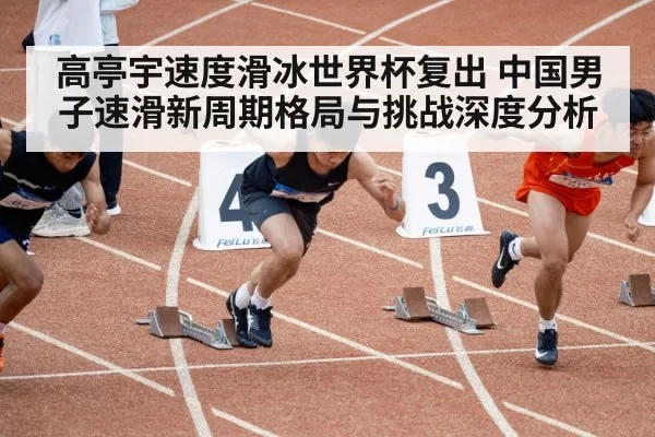 高亭宇速度滑冰世界杯复出 中国男子速滑新周期格局与挑战深度分析