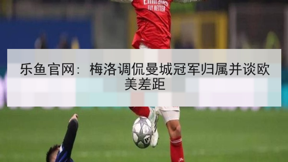 乐鱼官网: 梅洛调侃曼城冠军归属并谈欧美差距 乐鱼官网: 梅洛调侃曼城冠军归属并谈欧美差距